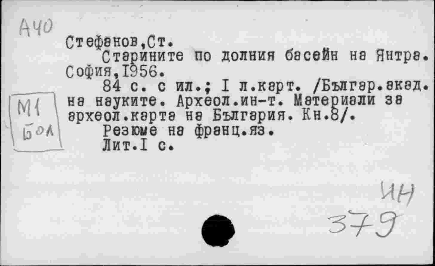 ﻿Mo
Ml '
Стефенов,Ст.
Старините по долния басейн на Янтра. София,1956.
84 с. с ил.; I л.карт. /Бългэр.акад. на нэуките. Археол.ин-т. Мэтериали зэ археол.карта на България. Кн.8/.
Резюме на франц.яз.
Лит.1 с.
-змЗ